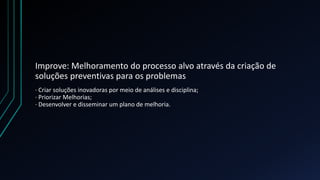 Improve: Melhoramento do processo alvo através da criação de
soluções preventivas para os problemas
· Criar soluções inovadoras por meio de análises e disciplina;
· Priorizar Melhorias;
· Desenvolver e disseminar um plano de melhoria.
 