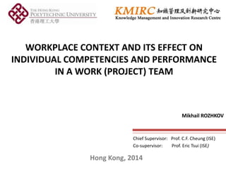 WORKPLACE CONTEXT AND ITS EFFECT ON
INDIVIDUAL COMPETENCIES AND PERFORMANCE
IN A WORK (PROJECT) TEAM

Mikhail ROZHKOV

Chief Supervisor: Prof. C.F. Cheung (ISE)
Co-supervisor:
Prof. Eric Tsui (ISE)

Hong Kong, 2014

 