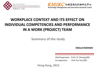 WORKPLACE CONTEXT AND ITS EFFECT ON
INDIVIDUAL COMPETENCIES AND PERFORMANCE
IN A WORK (PROJECT) TEAM
Chief Supervisor: Prof. C.F. Cheung (ISE)
Co-supervisor: Prof. Eric Tsui (ISE)
Mikhail ROZHKOV
Hong Kong, 2013
Summary of the study
 