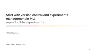 Start with version control and experiments
management in ML:
reproducible experiments
Data Fest3
Minsk, 2019
1
Mikhail Rozhkov
 