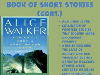 Book of Short Stories
       (cont.)
             Published in 1981
             Collection of
              fourteen stories
              that focused more
              on ordinary
              feminist
             Stories describe
              the lives of
              women who are
              troubled but not
              defeated Walker’s
              stories were
              centered on issues
              such as abortion,
 