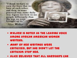  Walker is noted as the leading voice
  among African American women
  writers.
 Many of her writings were
  criticized, but she didn’t let the
  criticism stop her.
 Alice believed that all hardships can
 