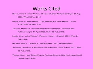 Works Cited
Bloom, Harold. “Alice Walker.” Themes of Alice Walker’s Writings. 24 Aug.

     2008. Web 24 Feb. 2012.


Dieke, Ikenna. “Alice Walker.” The Biography of Alice Walker. 18 Jul.

     2008. Web. 24 Feb. 2012.


Jackson, Melinda L. “Alice-Walker-Womanist Writer.” Historical and

     Political Insight. 14 April 2009. Web. 22 Feb. 2012.


Lewis, Jone. “Alice Walker.” Women’s History. 13 March 2009. Web. 24

     Feb. 2012.


Reuben, Paul P. “Chapter 10: Alice Walker.” PAL: Perspectives in

American Literature- A Research and Reference Guide. 9 Nov. 2011. Web.

     22 Feb. 2012.

Walker, Alice. Hard Times Require Furious Dancing. New York: New World

     Library, 2010. Print.
 
