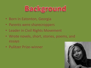 • Born in Eatonton, Georgia
• Parents were sharecroppers
• Leader in Civil Rights Movement
• Wrote novels, short, stories, poems, and
  essays
• Pulitzer Prize-winner
 