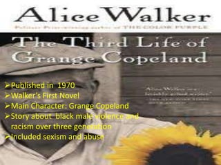 Published in 1970
Walker’s First Novel
Main Character: Grange Copeland
Story about black male violence and
 racism over three generation
Included sexism and abuse
 