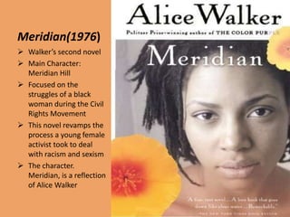 Meridian(1976)
 Walker’s second novel
 Main Character:
  Meridian Hill
 Focused on the
  struggles of a black
  woman during the Civil
  Rights Movement
 This novel revamps the
  process a young female
  activist took to deal
  with racism and sexism
 The character.
  Meridian, is a reflection
  of Alice Walker
 