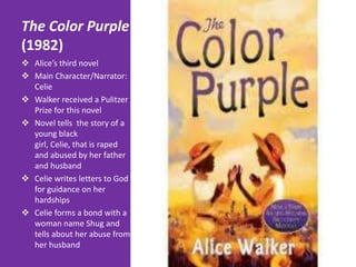 The Color Purple
(1982)
 Alice’s third novel
 Main Character/Narrator:
  Celie
 Walker received a Pulitzer
  Prize for this novel
 Novel tells the story of a
  young black
  girl, Celie, that is raped
  and abused by her father
  and husband
 Celie writes letters to God
  for guidance on her
  hardships
 Celie forms a bond with a
  woman name Shug and
  tells about her abuse from
  her husband
 