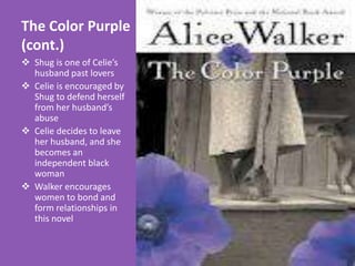 The Color Purple
(cont.)
 Shug is one of Celie’s
  husband past lovers
 Celie is encouraged by
  Shug to defend herself
  from her husband’s
  abuse
 Celie decides to leave
  her husband, and she
  becomes an
  independent black
  woman
 Walker encourages
  women to bond and
  form relationships in
  this novel
 