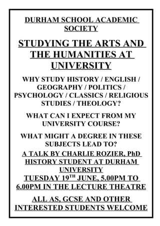 DURHAM SCHOOL ACADEMIC
          SOCIETY

 STUDYING THE ARTS AND
   THE HUMANITIES AT
      UNIVERSITY
  WHY STUDY HISTORY / ENGLISH /
     GEOGRAPHY / POLITICS /
PSYCHOLOGY / CLASSICS / RELIGIOUS
      STUDIES / THEOLOGY?
  WHAT CAN I EXPECT FROM MY
     UNIVERSITY COURSE?
 WHAT MIGHT A DEGREE IN THESE
       SUBJECTS LEAD TO?
 A TALK BY CHARLIE ROZIER, PhD
  HISTORY STUDENT AT DURHAM
          UNIVERSITY
   TUESDAY 19TH JUNE, 5.00PM TO
6.00PM IN THE LECTURE THEATRE
    ALL AS, GCSE AND OTHER
INTERESTED STUDENTS WELCOME
 