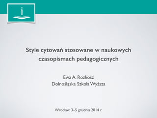Style cytowań stosowane w naukowych 
czasopismach pedagogicznych 
Ewa A. Rozkosz 
Dolnośląska Szkoła Wyższa 
Wrocław, 3–5 grudnia 2014 r. 
 