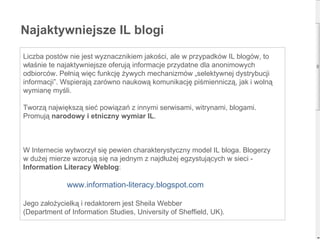 Najaktywniejsze IL blogi Liczba postów nie jest wyznacznikiem jakości, ale w przypadków IL blogów, to właśnie te najaktywniejsze oferują informacje przydatne dla anonimowych odbiorców. Pełnią więc funkcję żywych mechanizmów „selektywnej dystrybucji informacji”. Wspierają zarówno naukową komunikację piśmienniczą, jak i wolną wymianę myśli.  Tworzą największą sieć powiązań z innymi serwisami, witrynami, blogami. Promują  narodowy i etniczny wymiar IL .  W Internecie wytworzył się pewien charakterystyczny model IL bloga. Blogerzy  w dużej mierze wzorują się na jednym z najdłużej egzystujących w sieci -  Information Literacy Weblog :   www.information-literacy.blogspot.com Jego założycielką i redaktorem jest Sheila Webber  (Department of Information Studies, University of Sheffield, UK).  