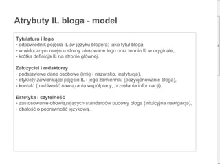 Atrybuty IL bloga - model Tytulatura i logo odpowiednik pojęcia IL (w języku blogera) jako tytuł bloga, w widocznym miejscu strony ulokowane logo   oraz termin IL w oryginale, - krótka definicja IL na stronie głównej. Założyciel i redaktorzy podstawowe dane osobowe (imię i nazwisko, instytucja), etykiety zawierające pojęcie IL i jego zamienniki (pozycjonowanie bloga), - kontakt (możliwość nawiązania współpracy, przesłania informacji). Estetyka i czytelność zastosowanie obowiązujących standardów budowy bloga (intuicyjna nawigacja), dbałość o poprawność językową. 