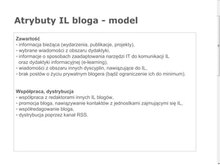 Atrybuty IL bloga - model Zawartość informacja bieżąca (wydarzenia, publikacje, projekty), wybrane wiadomości z obszaru dydaktyki, informacje o sposobach zaadaptowania narzędzi IT do komunikacji IL  oraz dydaktyki informacyjnej (e-learning), wiadomości z obszaru innych dyscyplin, nawiązujące do IL, brak postów o życiu prywatnym blogera (bądź ograniczenie ich do minimum). Współpraca, dystrybucja współpraca z redaktorami innych IL blogów,  promocja bloga, nawiązywanie kontaktów z jednostkami zajmującymi się IL, współredagowanie bloga, dystrybucja poprzez kanał RSS.  
