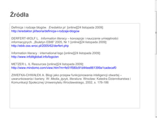 Źródła Definicja i rodzaje blogów.  Eredaktor.pl  [online][24 listopada 2009]: http:// eredaktor.pl /teoria/ definicja-i-rodzaje-blogow DERFERT-WOLF L.  Information literacy  – koncepcje i nauczanie umiejętności informacyjnych. „Biuletyn EBIB” 2005, Nr 1 [online][24 listopada 2009]: http:// ebib.oss.wroc.pl /2005/62/ derfert.php Information literacy : international logo [online][24 listopada 2009]: http:// www.infolitglobal.info /logo/en METZER L. IL Resources [online][24 listopada 2009]:  http:// www.mindomo.com /view.htm?m=fe51f580c91d44ee861399a1cadecaf0 ZWIEFKA-CHWAŁEK A. Blogi jako przejaw funkcjonowania inteligencji otwartej – uwarunkowania i bariery. W:  Media, język, literatura . Wrocław: Katedra Dziennikarstwa i Komunikacji Społecznej Uniwersytetu Wrocławskiego, 2002, s. 176-186 