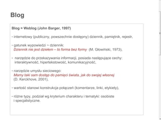 Blog Blog = Weblog (John Barger, 1997) internetowy (publiczny, powszechnie dostępny) dziennik, pamiętnik, rejestr, gatunek wypowiedzi ~ dziennik: Dziennik nie jest dziełem – to forma bez formy  (M. Głowiński, 1973), narzędzie do przekazywania informacji, posiada następujące cechy:  interaktywność, hipertekstowość, komunikacyjność, narzędzie umysłu sieciowego:   Mamy taki sam dostęp do pamięci świata, jak do swojej własnej   (D. Kerckhove, 2001), wartość stanowi konstrukcja połączeń (komentarze, linki, etykiety), różne typy, podział wg kryterium charakteru i tematyki: osobiste  i specjalistyczne.  