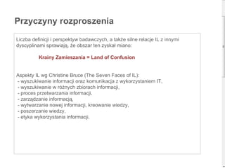 Liczba definicji i perspektyw badawczych, a także silne relacje IL z innymi dyscyplinami sprawiają, że obszar ten zyskał miano: Krainy Zamieszania = Land of Confusion Aspekty IL wg Christine Bruce (The Seven Faces of IL): - wyszukiwanie informacji oraz komunikacja z wykorzystaniem IT, - wyszukiwanie w różnych zbiorach informacji, - proces przetwarzania informacji, - zarządzanie informacją,  - wytwarzanie nowej informacji, kreowanie wiedzy,  - poszerzanie wiedzy, - etyka wykorzystania informacji. Przyczyny rozproszenia 