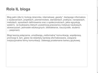 Blog pełni (dla IL) funkcję dziennika, internetowej „gazety”, bieżącego informatora o wydarzeniach, projektach, piśmiennictwie, standardach, praktyce, narzędziach, metodach, sposobach definiowania oraz o społecznościach, jakie egzystują wokół IL  (w budowaniu których uczestniczą pracownicy instytucji naukowych, stowarzyszeń, jednostek edukacyjnych, bibliotekarze, nauczyciele, studenci ... pasjonaci). Blogi tworzą połączenia, umożliwiają „nieformalną” komunikację, współpracę, promocję IL tam, gdzie nie dotarłyby bardziej sformalizowane, związane  instytucjonalnie formy komunikacji. Ułatwiają przełamanie bariery językowej. Rola IL bloga 