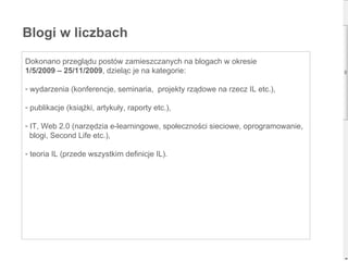 Dokonano przeglądu postów zamieszczanych na blogach w okresie  1/5/2009 – 25/11/2009 , dzieląc je na kategorie: wydarzenia (konferencje, seminaria,  projekty rządowe na rzecz IL etc.), publikacje (książki, artykuły, raporty etc.), IT, Web 2.0 (narzędzia e-learningowe, społeczności sieciowe, oprogramowanie,  blogi, Second Life etc.), teoria IL (przede wszystkim definicje IL). Blogi w liczbach 