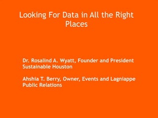 Connecting Houston NonProfits, Entrepreneurs, and Technologists for Social Good




             Looking For Data in All the Right
                          Places



               Dr. Rosalind A. Wyatt, Founder and President
               Sustainable Houston

               Ahshia T. Berry, Owner, Events and Lagniappe
               Public Relations




                                                                                  #NET2Houston
 