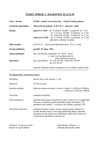 ČESKÝ POHÁR V DÁLKOVÉM PLAVÁ NÍ

Název závodu:                      XXXII. ročník Ceny Krnovska - Finále Českého poháru

Technické uspořádání:              Tělovýchovná jednota K R N O V , plavecký oddíl

Datum:                             pátek 5.11. 2010 - od 15.30 hod. START 1.rozplavby na 5 km
                                                       od 17.15 hod. START 2.rozplavby na 5 km
                                                       od 19.00 hod. START 3.rozplavby na 5 km
                                   sobota 6.11. 2010 - od 12.30 hod. START 4.rozplavby na 5 km
                                                      odpoledne vyhlášení výsledků

Místo konání:                      K R N O V , krytý bazén Městských lázní, 25 m, 6 drah.

Termín přihlášek:                  pondělí 25. října 2010

Adresa přihlášek:                  Ing. Ivan Smolka, Karbenská 26, 794 01 Krnov
                                                    e - mail: ivan.smolka@email.cz
                                                              libor.smolka@seznam.cz
Informace:                         Ing. Ivan Smolka, tel. 554 748 280, mobil 602 794 807
                                                      fax 554 748 28

                                   Aktuální informace budou uveřejněny na www.dalkove.plavani.info
---------------------------------------------------------------------------------------------------------------------

Technická             ustanovení :

Discipliny::                       dorost, ženy, muži, masters 5 km

Startovné:                         50 Kč na osobu

Kontrola dokladů:                  Bude provedena na bazéně v Krnově v pátek 5.11.2010 od 15.00hod.
                                                                     v sobotu 6.11.2010 od 9.00hod.

Ubytování:                         pořadatel nezajišťuje

Počet startujících:                pořadatel omezí počet startujících na max.72 plavců ve 4 rozplavbách
                                   Nasazení se uskuteční podle aktuálního pořadí závodníků v ČP.
                                   pořadatel může zařadit 2 své plavce bez ohledu na pořadí v ČP.

Závěrečné ustanovení:              pořadatel má právo změnit časový harmonogram pokud si to
                                   vyžádá aktuální situace. Včas bude přihlášené oddíly o přesném
                                   programu závodu informovat. Přihlašující oddíl ručí za zdravotní
                                   a technickou způsobilost svých plavců.



V Krnově 22.července 2010                                              Mgr.Michael Mrůzek, v.r.,
Zpracoval: Ing.Š.Daňhel                                                předseda plaveckého oddílu
 