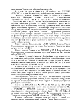 2
щодо надання Товариством інформації та документів.
За результатом аналізу документів, які надійшли (вх. 22.06.2018
№3717/СК) на вимогу Нацкомфінпослуг від Товариства, встановлено таке.
Пунктом 1.1 розділу 1 Професійних вимог до керівників та головних
бухгалтерів фінансових установ, затверджених розпорядженням
Держфінпослуг від 13.07.2004 №1590, зареєстрованих в Міністерстві юстиції
України 02.08.2004 за №955/9554 (далі – Професійні вимоги) визначено, що
керівник фінансової установи — голова виконавчого органу (якщо
виконавчий орган колегіальний), директор (президент) (якщо виконавчий
орган одноосібний) страховика, адміністратора недержавного пенсійного
фонду, кредитної спілки, кредитно-гарантійної установи, ломбарду та інших
фінансових установ (крім банків, установ — професійних учасників
фондового ринку, інститутів спільного інвестування в частині їх діяльності
на фондовому ринку, фінансових установ, які мають статус міжурядових
міжнародних організацій, Державного казначейства України та державних
цільових фондів), голова ради недержавного пенсійного фонду, а також
особи, які їх заступають.
Згідно з наказом Товариства від 11.04.2017 №31-К, Тишечка Віталія
Володимировича призначено на посаду В.о. директора Товариства. Дата
початку роботи 11.04.2017.
Згідно з наказом Товариства від 30.08.2017 №103-К, Тишечка Віталія
Володимировича призначено на посаду директора Товариства. Дата початку
роботи 30.08.2017.
Підпунктом в) пункту 2.1 розділу 2 Професійних вимог визначено, що
керівник фінансової установи повинен відповідати професійним вимогам та
мати не менший ніж 5-річний загальний стаж трудової діяльності, з якого:
стаж роботи на керівних посадах не менший двох років, зокрема, не менший
одного року на ринках фінансових послуг.
За результатом аналізу документів, наданих Товариством на вимогу
Нацкомфінпослуг, не виявлено копій документів, які б підтверджували, що
Тишечко Віталій Володимирович має стаж роботи на керівних посадах не
менше двох років, зокрема не менше одного року на ринках фінансових
послуг, відповідно до Професійних вимог.
Нацкомфінпослуг складено Акт щодо невідповідності керівника
фінансової установи професійним вимогам, а саме відсутності стажу роботи
на керівних посадах не менше двох років, зокрема, не менше одного року на
ринках фінансових послуг.
Листом від 13.07.2018 вих № 590 (вх № 4081/ск від 16.07.2018)
Товариство надало заперечення на Акт в яких повідомило, що Тишечко В.В.
з 09.02.2012 до 15.03.2013 працював в Товаристві з додатковою
відповідальністю «Страхова компанія «Біфест» (далі — ТДВ «СК «Біфест»)
на посаді директора Запорізької дирекції. На підтвердження вказаного,
Товариство надало довідку ТДВ «СК «Біфест» від 10.07.2018 № 28-18.
З метою необхідності отримати додаткові докази у справі про
правопорушення провадження у якій розпочато Актом, Нацкомфінпослуг
 