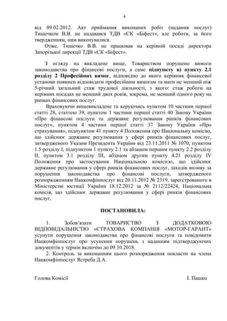 4
від 09.02.2012. Акт приймання виконаних робіт (надання послуг)
Тишечком В.В. не надавався ТДВ «СК «Біфест», але роботи, за його
твердженням, ним виконувалися.
Отже, Тишечко В.В. не працював на керівній посаді директора
Запорізької дирекції ТДВ «СК «Біфест».
З огляду на викладене вище, Товариством порушено вимоги
законодавства про фінансові послуги, а саме підпункту в) пункту 2.1
розділу 2 Професійних вимог, відповідно до якого керівник фінансової
установи повинен відповідати професійним вимогам та мати не менший ніж
5-річний загальний стаж трудової діяльності, з якого: стаж роботи на
керівних посадах не менший двох років, зокрема, не менший одного року на
ринках фінансових послуг.
Враховуючи вищевикладене та керуючись пунктом 10 частини першої
статті 28, статтею 39, пунктом 1 частини першої статті 40 Закону України
«Про фінансові послуги та державне регулювання ринків фінансових
послуг», пунктом 4 частини першої статті 37 Закону України «Про
страхування», підпунктом 41 пункту 4 Положення про Національну комісію,
що здійснює державне регулювання у сфері ринків фінансових послуг,
затвердженого Указом Президента України від 23.11.2011 № 1070, пунктом
1.5 розділу І, підпунктом 1 пункту 2.1 та абзацом першим пункту 2.2 розділу
ІІ, пунктом 3.1 розділу ІІІ, абзацом другим пункту 4.21 розділу IV
Положення про застосування Національною комісією, що здійснює
державне регулювання у сфері ринків фінансових послуг, заходів впливу за
порушення законодавства про фінансові послуги, затвердженого
розпорядженням Нацкомфінпослуг від 20.11.2012 № 2319, зареєстрованого в
Міністерстві юстиції України 18.12.2012 за № 2112/22424, Національна
комісія, що здійснює державне регулювання у сфері ринків фінансових
послуг,
ПОСТАНОВИЛА:
1. Зобов’язати ТОВАРИСТВО З ДОДАТКОВОЮ
ВІДПОВІДАЛЬНІСТЮ «СТРАХОВА КОМПАНІЯ «МОТОР-ГАРАНТ»
усунути порушення законодавства про фінансові послуги та повідомити
Нацкомфінпослуг про усунення порушень з наданням підтверджуючих
документів у термін включно до 09.10.2018.
2. Контроль за виконанням цього розпорядження покласти на члена
Нацкомфінпослуг Ястреба Д.А.
Голова Комісії І. Пашко
 