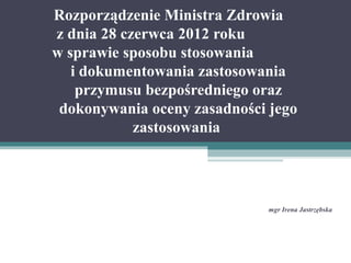 Rozporządzenie Ministra Zdrowia
z dnia 28 czerwca 2012 roku
w sprawie sposobu stosowania
i dokumentowania zastosowania
przymusu bezpośredniego oraz
dokonywania oceny zasadności jego
zastosowania
mgr Irena Jastrzębska
 