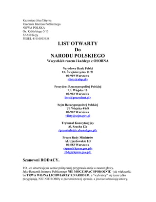 
KazimierzJózefStyrna
RzecznikInteresuPublicznego
NOWAPOLSKA
Os.Królickiego5/13
32­650Kęty
PESEL41010503934
LISTOTWARTY
Do
NARODUPOLSKIEGO
WszystkichrazemikażdegozOSOBNA

NarodowyBankPolski
Ul.Świętokrzyska11/21
00­919Warszawa
<listy@nbp.pl>

PrezydentRzeczypospolitejPolskiej
Ul.Wiejska10
00­902Warszawa
listy@prezydent.pl>

SejmRzeczypospolitejPolskiej
Ul.Wiejska4/6/8
00­902Warszawa
<listy@sejm.gov.pl

TrybunałKonstytucyjny
Al.Szucha12a
<prasainfo@trybunal.gov.pl>

PrezesRadyMinistrów
Al.Ujazdowskie1/3
00­583Warszawa
<sprm@kprm.gov.pl>
<bdg@kprm.gov.pl>

SzanowniRODACY.

TO­coobserwujęnasceniepolitycznejprzyprawiamnieozawrótgłowy.
JakoRzecznikInteresuPublicznego​NIEMOGĘSPAĆSPOKOJNIE​­jakwiększość,
bo​TRWAWOJNALICHWIARZYZNARODEM,​a“wybrańcy”siętemutylko
przyglądają,NICNIEROBIĄwprzedmiotowejsprawie,ajeszczeuchwalająustawy,

 