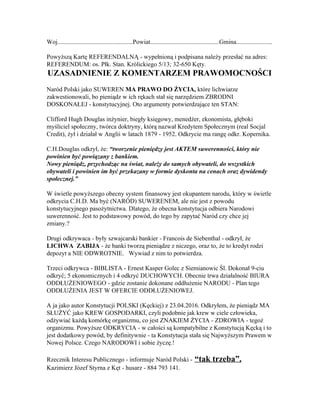 
Woj................................................Powiat............................................Gmina.......................

PowyższąKartęREFERENDALNĄ­wypełnionąipodpisananależyprzesłaćnaadres:
REFERENDUM:os.Płk.Stan.Królickiego5/13;32­650Kęty.
UZASADNIENIEZKOMENTARZEMPRAWOMOCNOŚCI

NaródPolskijakoSUWEREN​MAPRAWODOŻYCIA,​którelichwiarze
zakwestionowali,bopieniądzwichrękachstałsięnarzędziemZBRODNI
DOSKONAŁEJ­konstytucyjnej.OtoargumentypotwierdzającetenSTAN:

CliffordHughDouglasinżynier,biegłyksięgowy,menedżer,ekonomista,głęboki
myślicielspołeczny,twórcadoktryny,którąnazwałKredytemSpołecznym(realSocjal
Credit),żyłidziałałwAngliiwlatach1879­1952.Odkryciemarangęodkr.Kopernika.

C.H.Douglasodkrył,że:​“tworzeniepieniędzyjestAKTEMsuwerenności,którynie
powinienbyćpowiązanyzbankiem.
Nowypieniądz,przychodzącnaświat,należydosamychobywateli,dowszystkich
obywateliipowinienimbyćprzekazanywformiedyskontanacenachorazdywidendy
społecznej.”

Wświetlepowyższegoobecnysystemfinansowyjestokupantemnarodu,którywświetle
odkryciaC.H.D.Mabyć(NARÓD)SUWERENEM,aleniejestzpowodu
konstytucyjnegopasożytnictwa.Dlatego,żeobecnakonstytucjaodbieraNarodowi
suwerenność.Jesttopodstawowypowód,dotegobyzapytaćNaródczychcejej
zmiany.?

Drugiodkrywaca­byłyszwajcarskibankier­FrancoisdeSiebenthal­odkrył,że
LICHWAZABIJA​­żebankitworząpieniądzezniczego,orazto,żetokredytrodzi
depozytaNIEODWROTNIE.Wywiadznimtopotwierdza.

Trzeciodkrywca­BIBLISTA­ErnestKasperGoleczSiemianowicŚl.Dokonał9­ciu
odkryć;5ekonomicznychi4odkryćDUCHOWYCH.ObecnietrwadziałalnośćBIURA
ODDŁUŻENIOWEGO­gdziezostaniedokonaneoddłużenieNARODU­Plantego
ODDŁUŻENIAJESTWOFERCIEODDŁUŻENIOWEJ.

AjajakoautorKonstytucjiPOLSKI(Kęckiej)z23.04.2016.Odkryłem,żepieniądzMA
SŁUŻYĆjakoKREWGOSPODARKI,czylipodobniejakkrewwcieleczłowieka,
odżywiaćkażdąkomórkęorganizmu,cojestZNAKIEMŻYCIA­ZDROWIA­tegoż
organizmu.PowyższeODKRYCIA­wcałościsąkompatybilnezKonstytucjąKęckąito
jestdodatkowypowód,bydefinitywnie­taKonstytucjastałasięNajwyższymPrawemw
NowejPolsce.CzegoNARODOWIisobieżyczę.!

RzecznikInteresuPublicznego­informujeNaródPolski­​​“taktrzeba”.
KazimierzJózefStyrnazKęt­husarz­884793141.

 