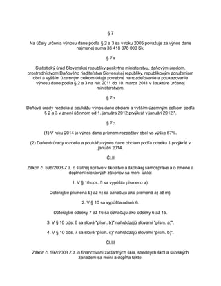 §7
Na účely určenia výnosu dane podľa § 2 a 3 sa v roku 2005 považuje za výnos dane
najmenej suma 33 418 078 000 Sk.
§ 7a
Štatistický úrad Slovenskej republiky poskytne ministerstvu, daňovým úradom,
prostredníctvom Daňového riaditeľstva Slovenskej republiky, republikovým združeniam
obcí a vyšším územným celkom údaje potrebné na rozdeľovanie a poukazovanie
výnosu dane podľa § 2 a 3 na rok 2011 do 10. marca 2011 v štruktúre určenej
ministerstvom.
§ 7b
Daňové úrady rozdelia a poukážu výnos dane obciam a vyšším územným celkom podľa
§ 2 a 3 v znení účinnom od 1. januára 2012 prvýkrát v januári 2012.".
§ 7c
(1) V roku 2014 je výnos dane príjmom rozpočtov obcí vo výške 67%.
(2) Daňové úrady rozdelia a poukážu výnos dane obciam podľa odseku 1 prvýkrát v
januári 2014.
Čl.II
Zákon č. 596/2003 Z.z. o štátnej správe v školstve a školskej samospráve a o zmene a
doplnení niektorých zákonov sa mení takto:
1. V § 10 ods. 5 sa vypúšťa písmeno a).
Doterajšie písmená b) až n) sa označujú ako písmená a) až m).
2. V § 10 sa vypúšťa odsek 6.
Doterajšie odseky 7 až 16 sa označujú ako odseky 6 až 15.
3. V § 10 ods. 6 sa slová "písm. b)" nahrádzajú slovami "písm. a)".
4. V § 10 ods. 7 sa slová "písm. c)" nahrádzajú slovami "písm. b)".
Čl.III
Zákon č. 597/2003 Z.z. o financovaní základných škôl, stredných škôl a školských
zariadení sa mení a dopĺňa takto:

 