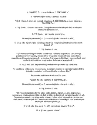 č. 596/2003 Z.z. v znení zákona č. 564/2004 Z.z.".
3. Poznámka pod čiarou k odkazu 10 znie:
"10) § 10 ods. 5 písm. c), h), j) až m) zákona č. 596/2003 Z.z. v znení zákona č.
564/2004 Z.z.".
4. V § 2 ods. 1 úvodná veta znie: "Zdroje financovania štátnych škôl a štátnych
školských zariadení sú".
5. V § 2 ods. 1 sa vypúšťa písmeno b).
Doterajšie písmená c) až i) sa označujú ako písmená b) až h).
6. V § 2 ods. 1 písm. f) sa vypúšťajú slová "vo verejných základných umeleckých
školách a".
7. V § 3 odsek 1 znie:
"(1) Financovanie regionálneho školstva zo štátneho rozpočtu sa uskutočňuje
prostredníctvom kapitoly ministerstva. V kapitole ministerstva sú samostatne
rozpočtované finančné prostriedky určené na financovanie školstva v podmienkach obcí
podľa štruktúry týchto prostriedkov definovanej v odseku 2.".
8. V § 3 ods. 2 sa za písmeno a) vkladá nové písmeno b), ktoré znie:
"b) kapitálové výdavky na rekonštrukciu školských objektov a na modernizáciu škôl a
školských zariadení podľa osobitného predpisu, 20a)".
Poznámka pod čiarou k odkazu 20a znie:
"20a) § 10 ods. 5 zákona č. 596/2003 Z.z.".
Doterajšie písmená b) až f) sa označujú ako písmená c) až g).
9. V § 3 odsek 3 znie:
"(3) Finančné prostriedky na účely podľa odseku 2 písm. a), d) a e) prideľuje
ministerstvo zriaďovateľom štátnych škôl a štátnych školských zariadení podľa § 4 a 5.
Finančné prostriedky na účely podľa odseku 2 písm. c) až e) prideľuje ministerstvo
zriaďovateľom neštátnych škôl, neštátnych základných umeleckých škôl a neštátnych
školských zariadení podľa § 6.".
10. V § 3 ods. 5 sa slová "e) a f)" nahrádzajú slovami "f) a g)".
11. V § 3 sa vypúšťa odsek 7.

 
