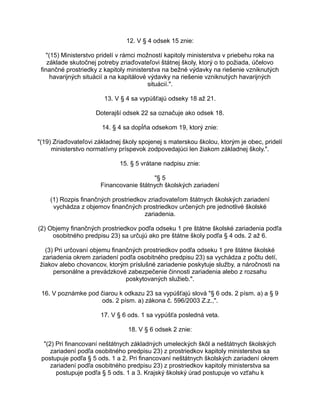 12. V § 4 odsek 15 znie:
"(15) Ministerstvo pridelí v rámci možností kapitoly ministerstva v priebehu roka na
základe skutočnej potreby zriaďovateľovi štátnej školy, ktorý o to požiada, účelovo
finančné prostriedky z kapitoly ministerstva na bežné výdavky na riešenie vzniknutých
havarijných situácií a na kapitálové výdavky na riešenie vzniknutých havarijných
situácií.".
13. V § 4 sa vypúšťajú odseky 18 až 21.
Doterajší odsek 22 sa označuje ako odsek 18.
14. § 4 sa dopĺňa odsekom 19, ktorý znie:
"(19) Zriaďovateľovi základnej školy spojenej s materskou školou, ktorým je obec, pridelí
ministerstvo normatívny príspevok zodpovedajúci len žiakom základnej školy.".
15. § 5 vrátane nadpisu znie:
"§ 5
Financovanie štátnych školských zariadení
(1) Rozpis finančných prostriedkov zriaďovateľom štátnych školských zariadení
vychádza z objemov finančných prostriedkov určených pre jednotlivé školské
zariadenia.
(2) Objemy finančných prostriedkov podľa odseku 1 pre štátne školské zariadenia podľa
osobitného predpisu 23) sa určujú ako pre štátne školy podľa § 4 ods. 2 až 6.
(3) Pri určovaní objemu finančných prostriedkov podľa odseku 1 pre štátne školské
zariadenia okrem zariadení podľa osobitného predpisu 23) sa vychádza z počtu detí,
žiakov alebo chovancov, ktorým príslušné zariadenie poskytuje služby, a náročnosti na
personálne a prevádzkové zabezpečenie činnosti zariadenia alebo z rozsahu
poskytovaných služieb.".
16. V poznámke pod čiarou k odkazu 23 sa vypúšťajú slová "§ 6 ods. 2 písm. a) a § 9
ods. 2 písm. a) zákona č. 596/2003 Z.z.,".
17. V § 6 ods. 1 sa vypúšťa posledná veta.
18. V § 6 odsek 2 znie:
"(2) Pri financovaní neštátnych základných umeleckých škôl a neštátnych školských
zariadení podľa osobitného predpisu 23) z prostriedkov kapitoly ministerstva sa
postupuje podľa § 5 ods. 1 a 2. Pri financovaní neštátnych školských zariadení okrem
zariadení podľa osobitného predpisu 23) z prostriedkov kapitoly ministerstva sa
postupuje podľa § 5 ods. 1 a 3. Krajský školský úrad postupuje vo vzťahu k

 
