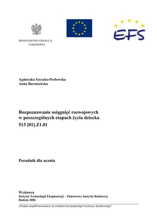 „Projekt współfinansowany ze środków Europejskiego Funduszu Społecznego”
MINISTERSTWO EDUKACJI
NARODOWEJ
Agnieszka Szyszko-Perłowska
Anna Baranowska
Rozpoznawanie osiągnięć rozwojowych
w poszczególnych etapach życia dziecka
513 [01].Z1.01
Poradnik dla ucznia
Wydawca
Instytut Technologii Eksploatacji – Państwowy Instytut Badawczy
Radom 2006
 