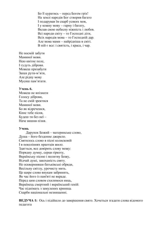 Бо її цуратись – перед Богом гріх!
На землі народів Бог створив багато
І подарував їм скарб усяких мов,
І у кожну мову – гарну і багату,
Вклав свою небесну ніжність і любов.
Всі народи світу – то Господні діти,
Всіх народів мова – то Господній дар.
Але мова мами – найрідніша в світі.
В ній є все: і святість, і краса, і чар.
Не посмій забути
Маминої мови.
Нею квітне поле,
І гудуть діброви.
Можеш призабути
Запах рути-м’яти,
Але рідну мову
Мусиш пам’ятати.
Учень 6.
Можеш не впізнати
Голосу діброви,
Та не смій зректися
Маминої мови.
Бо як відречешся,
Кине тебе пісня,
Будеш ти без неї –
Наче вишня пізня.
Учень
Дарунок Божий – материнське слово,
Душа – його бездонне джерело.
Святилось слово в пісні колисковій
І в поколіннях праотців жило.
Здається, все довірить слову можу:
Порядну думку, серця гіркоту,
Вкраїнську пісню і молитву Божу,
Відчай душі, закоханість святу.
Не осквернивши батьківські обряди,
Весільну світлу, урочисту мить.
Це щире слово внукам забринить,
Як час його із пам'яті не вкраде.
Перед цим словом схилимося ниць,
Вкраїнець смертний і вкраїнський геній:
Час піднімать з замулених криниць
Скарби національні незнищенні.
ВЕДУЧА 1: Ось і підійшло до завершення свято. Хочеться згадати слова відомого
педагога
 