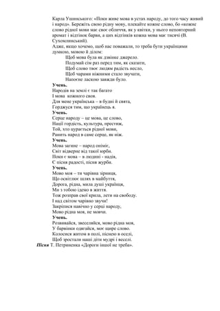 Карла Ушинського: «Поки живе мова в устах народу, до того часу живий
і народ». Бережіть свою рідну мову, плекайте кожне слово, бо «кожне
слово рідної мови має своє обличчя, як у квітки, у нього неповторний
аромат і відтінок барви, а цих відтінків кожна мова має тисячі (В.
Сухомлинський).
Адже, якщо хочемо, щоб нас поважали, то треба бути українцями
думкою, мовою й ділом:
Щоб мова була як дзвінке джерело.
Подумай сім раз перед тим, як сказати,
Щоб слово твоє людям радість несло,
Щоб чарами ніжними стало звучати,
Напоєне ласкою завжди було.
Учень.
Народів на землі є так багато
І мова кожного своя.
Для мене українська – в будні й свята,
Горджуся тим, що українець я.
Учень.
Серце народу – це мова, це слово,
Нації гордість, культура, престиж,
Той, хто цурається рідної мови,
Ранить народ в саме серце, як ніж.
Учень.
Мова загине – народ оніміє,
Світ відверне від такої юрби.
Поки є мова – в людині - надія,
Є пісня радості, пісня журби.
Учень.
Мово моя – ти чарівна зірниця,
Що освітлює шлях в майбуття,
Дорога, рідна, мила душі українця,
Ми з тобою ідемо в життя.
Тож розправ свої крила, лети на свободу.
І над світом чарівно звучи!
Закріпися навічно у серці народу,
Мово рідна моя, не мовчи.
Учень.
Розвивайся, звеселяйся, мово рідна моя,
У барвінки одягайся, моє щире слово.
Колосися житом в полі, піснею в оселі,
Щоб зростали наші діти мудрі і веселі.
Пісня Т. Петриненка «Дороги іншої не треба».
 