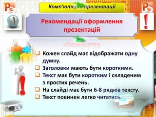  Кожен слайд має відображати одну
думку.
 Заголовки мають бути короткими.
 Текст має бути коротким і складеним
з простих речень.
 На слайді має бути 6-8 рядків тексту.
 Текст повинен легко читатись.
Комп'ютерні презентації
Рекомендації оформлення
презентацій
 