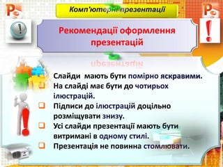  Слайди мають бути помірно яскравими.
 На слайді має бути до чотирьох
ілюстрацій.
 Підписи до ілюстрацій доцільно
розміщувати знизу.
 Усі слайди презентації мають бути
витримані в одному стилі.
 Презентація не повинна стомлювати.
Комп'ютерні презентації
Рекомендації оформлення
презентацій
 