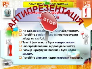  Не слід перевантажувати слайд текстом.
 Потрібно раціонально використовувати
місце на слайді.
 Текст і фон мають бути контрастними
 Ілюстрації повинні відповідати змісту.
 Розмір шрифту не повинен бути надто
малим.
 Потрібно уникати надто яскравих кольорів.
Комп'ютерні презентації
Рекомендації оформлення
презентацій
 