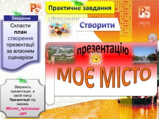 Скласти
план
створення
презентації
за власним
сценарієм
Практичне завдання
Збережіть
презентацію в
своїй папці
Презентації під
іменем
Місто_прізвище
.ppt
Завдання
 