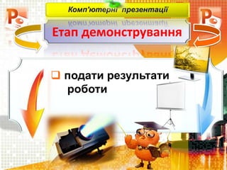 Етап демонстрування
Комп'ютерні презентації
 подати результати
роботи
 