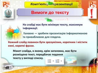 На слайді має бути мінімум тексту, максимум
інформації.
Головне — зробити презентацію інформативною
та привабливою для глядача.
Кожний слайд повинен бути зрозумілим, коротким і містити
ємні, короткі фрази.
Макет слайда, в якому, крім заголовка, має бути
розміщено текст, передбачає подання
тексту у вигляді списку.
Комп'ютерні презентації
Вимоги до тексту
 