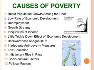CAUSES OF POVERTY
1. Rapid Population Growth Among the Poor
2. Low Rate of Economic Development
3. Unemployment
4. Growth Strategy
5. Inequalities of Income
6. Little Trickle Down Effect of Economic Development
7. Backwardness of Agriculture
8. Inadequate Anti-poverty Measures
9. Low Education
10.Inflationary Rise in Price
11.Socio-cultural Factors
12.Political Factors
 