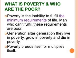 WHAT IS POVERTY & WHO
ARE THE POOR?
Poverty is the inability to fulfill the
minimum requirements of life. Man
who can’t fulfill these requirements
are poor.
Generation after generation they live
in poverty, grow in poverty and die in
poverty.
Poverty breeds itself or multiplies
itself.
 