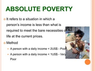 ABSOLUTE POVERTY
 It refers to a situation in which a
person’s income is less than what is
required to meet the bare necessities of
life at the current prices.
 Method
 A person with a daily income < 2US$ - Poor
 A person with a daily income < 1US$ - Very
Poor
 
