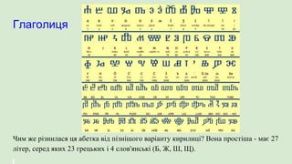 Глаголиця
Чим же різнилася ця абетка від пізнішого варіанту кирилиці? Вона простіша - має 27
літер, серед яких 23 грецьких і 4 слов'янські (Б, Ж, Ш, Щ).
 