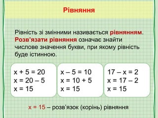 Рівняння
x + 5 = 20
x = 20 – 5
x = 15
x – 5 = 10
x = 10 + 5
x = 15
17 – x = 2
x = 17 – 2
x = 15
x = 15 – розв’язок (корінь) рівняння
Рівність зі змінними називається рівнянням.
Розв’язати рівняння означає знайти
числове значення букви, при якому рівність
буде істинною.
 