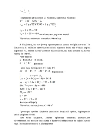 .
Підставимо це значення у І рівняння, матимемо рівняння
,
–не підходить до умови задачі
Відповідь: початкова швидкість 90 км/год.
4. На ділянці, що має форму прямокутника, один з вимірів якого на 17м
більше від ІІ, зробили прямокутний газон, відстань якого від огорожі скрізь
дорівнює 7м. Знайти площу ділянки, коли відомо, що вона більше від площі
газону на 1414м2
.
Розв’язання:
х – І вимір, у – ІІ вимір.
– І рівняння
Газон буде розміром (х-14) та (у-14)
– ІІ рівняння.
S=49·66=3234(м2
)
Відповідь: площа ділянки 3234 м2
.
Пропоную пройти крутими стежками людської думки, перегорнути
світлі сторінки історії
Вам було завдання. Знайти прізвища видатних українських
математиків, які внесли свій вклад в розвиток математики як науки в різні
часи і познайомити нас з їх біографіями.
 