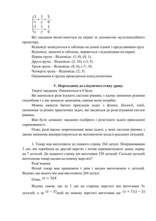 Всі завдання висвітлюються на екрані за допомогою мультимедійного
проектору.
Відповіді записуються в таблицю на дошці одним з представників груп.
Відповіді, занесені в таблицю, звіряються з відповідями на екрані.
Перша група – Відповідь: (1; 0), (0; 1).
Друга група – Відповідь: (2; 10), (-3; 5).
Третя група – Відповідь: (8; 6), (-7; -9).
Четверта група – Відповідь: (2; 3).
Оцінювання в групах проводиться консультантами.
V. Переходимо до слідуючого етапу уроку
Творчі завдання. Оцінюються в 4 бали.
Ви навчилися розв’язувати системи рівнянь з вдома змінними різними
способами і у вас виникли запитання, навіщо вони потрібні.
Можна навести багато прикладів задач з фізики, біології, хімії,
економіки та різних практичних задач, які зводяться до розв’язування систем
рівнянь.
Вам було домашнє завдання підібрати і розв’язати задачі прикладної
спрямованості.
Отже, розв’яжемо запропоновані вами задачі, у яких системи рівнянь з
двома змінними використовуються як математичні моделі реальних ситуацій.
1. Токар мав виготовити до певного строку 264 деталі. Попрацювавши
3 дні, він перейшов на другий верстат і почав перевиконувати денну норму
на 7 деталей. До заданого строку він виготовив 320 деталей. Скільки деталей
виготовляв токар щодня на новому верстаті?
Розв’язання
Нехай токар мав працювати t днів і щодня виготовляти х деталей.
Відомо, що всього він мав виготовити 264 деталі.
Отже,
Відомо також, що за 3 дні на старому верстаті він виготовив 3х
деталей, а за дній на новому верстаті виготовив ще
 