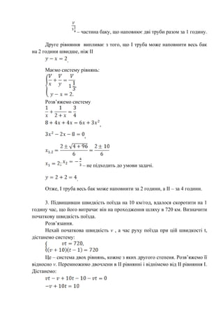 – частина баку, що наповнює дві труби разом за 1 годину.
Друге рівняння випливає з того, що І труба може наповнити весь бак
на 2 години швидше, ніж ІІ
.
Маємо систему рівнянь:
Розв’яжемо систему
,
,
– не підходить до умови задачі.
.
Отже, І труба весь бак може наповнити за 2 години, а ІІ – за 4 години.
3. Підвищивши швидкість поїзда на 10 км/год, вдалося скоротити на 1
годину час, що його витрачає він на проходження шляху в 720 км. Визначити
початкову швидкість поїзда.
Розв’язання.
Нехай початкова швидкість v , а час руху поїзда при цій швидкості t,
дістанемо систему:
Це – система двох рівнянь, кожне з яких другого степеня. Розв’яжемо її
відносно v. Перемножимо двочлени в ІІ рівнянні і віднімемо від ІІ рівняння І.
Дістанемо:
 