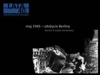 LATA
           40.
zjednoczenie Europy



                maj 1945 – zdobycie Berlina
                           koniec II wojny światowej
 